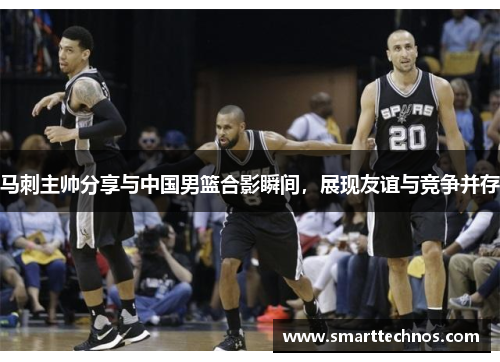 马刺主帅分享与中国男篮合影瞬间，展现友谊与竞争并存