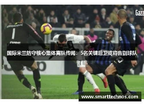 国际米兰防守核心集体离队传闻：5名关键后卫或将告别球队