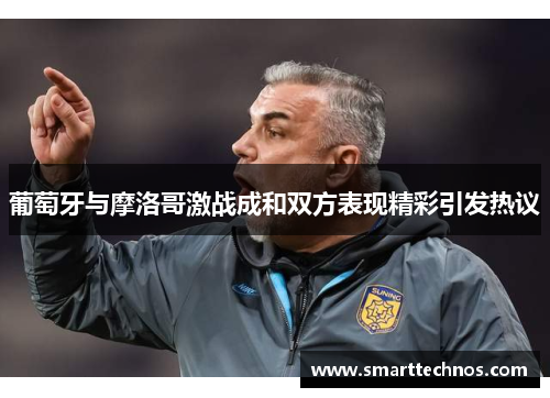 葡萄牙与摩洛哥激战成和双方表现精彩引发热议